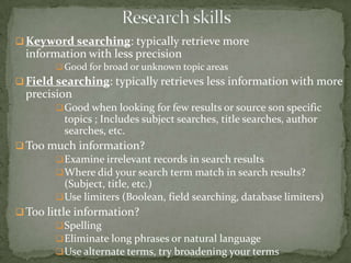  Keyword searching: typically retrieve more
  information with less precision
         Good for broad or unknown topic areas
 Field searching: typically retrieves less information with more
  precision
         Good when looking for few results or source son specific
         topics ; Includes subject searches, title searches, author
         searches, etc.
 Too much information?
         Examine irrelevant records in search results
         Where did your search term match in search results?
          (Subject, title, etc.)
         Use limiters (Boolean, field searching, database limiters)
 Too little information?
         Spelling
         Eliminate long phrases or natural language
         Use alternate terms, try broadening your terms
 