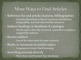  Reference list and article citations, bibliographies
        Examine the reference lists of resources identified as
        being useful, and find other similar resources.
 Subject headings in databases & catalogue
        Terms used to describe resources, controlled vocabulary,
        assigned by indexers
 Known authors
        Search for other items by same author(s)

 Books or resources on similar topics
        In-person or virtual ‘shelf browsing’

 Searching journals directly
        More direct and focused than databases
 