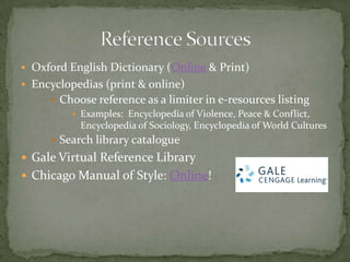  Oxford English Dictionary (Online & Print)
 Encyclopedias (print & online)
      Choose reference as a limiter in e-resources listing
          Examples: Encyclopedia of Violence, Peace & Conflict,
           Encyclopedia of Sociology, Encyclopedia of World Cultures
      Search library catalogue
 Gale Virtual Reference Library
 Chicago Manual of Style: Online!
 