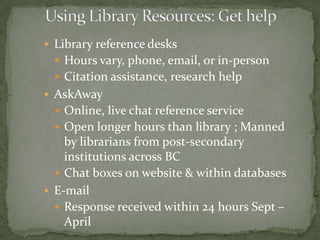  Library Reference Desks
  Hours vary, phone, email, or in-person
  Citation assistance, research help
 AskAway
  Online, live chat reference service
  Open longer hours than library ; Manned
    by librarians from post-secondary
    institutions across BC
   Chat boxes on website & within databases
 E-mail
   Response received within 24 hours Sept –
    April
 