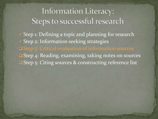  Step 1: Defining a topic and planning for research
 Step 2: Information seeking strategies
 Step 3: Critical evaluation of information sources
 Step 4: Reading, examining, taking notes on sources
 Step 5: Citing sources & constructing reference list
 