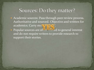  Academic sources: Pass through peer review process.
  Authoritative and sourced. Objective and written for
  academics. Carry more ‘weight’.
 Popular sources are often related to general interest
  and do not require writers to provide research to
  support their stories.
 