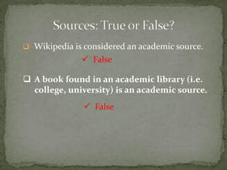  Wikipedia is considered an academic source.
               False

 A book found in an academic library (i.e.
  college, university) is an academic source.
                False
 