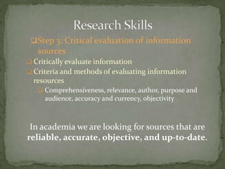  Step 3: Critical evaluation of information
   sources
 Critically evaluate information
 Criteria and methods of evaluating information
  resources
    Comprehensiveness, relevance, author, purpose and
     audience, accuracy and currency, objectivity



 In academia we are looking for sources that are
reliable, accurate, objective, and up-to-date.
 