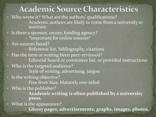  Who wrote it? What are the authors’ qualifications?
        Academic authors are likely to come from a university or
             institute.
   Is there a sponsor, owner, funding agency?         EXAMPLE
            *important for online sources*
   Are sources listed?
            Reference list, bibliography, citations
   Has the item or writing been peer-reviewed?
            Editorial board or committee list, or provided instructions
   Who is the targeted audience?
            Style of writing, advertising, jargon
   Is the writing objective?
            Free from bias, blatantly one-sided
   Who is the publisher?
            Academic writing is often published by a university
             press.
   What is the appearance?
            Glossy pages, advertisements, graphs, images, photos.
 