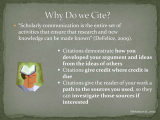 “Scholarly communication is the entire set of
  activities that ensure that research and new
  knowledge can be made known” (DeFelice, 2009).

                    Citations demonstrate how you
                     developed your argument and ideas
                     from the ideas of others
                    Citations give credit where credit is
                     due
                    Citations give the reader of your work a
                     path to the sources you used, so they
                     can investigate those sources if
                     interested
                                                   (Mohanty et al., 2009)
 