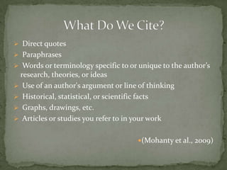  Direct quotes
 Paraphrases
 Words or terminology specific to or unique to the author’s
 research, theories, or ideas
 Use of an author's argument or line of thinking
 Historical, statistical, or scientific facts
 Graphs, drawings, etc.
 Articles or studies you refer to in your work


                                     (Mohanty et al., 2009)
 