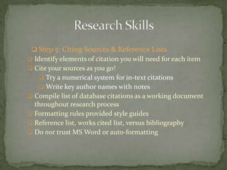  Step 5: Citing Sources & Reference Lists
 Identify elements of citation you will need for each item
 Cite your sources as you go!
    Try a numerical system for in-text citations
    Write key author names with notes
 Compile list of database citations as a working document
  throughout research process
 Formatting rules provided style guides
 Reference list, works cited list, versus bibliography
 Do not trust MS Word or auto-formatting
 
