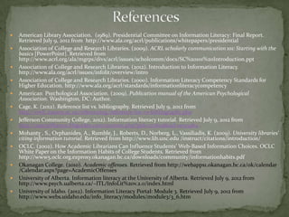    American Library Association. (1989). Presidential Committee on Information Literacy: Final Report.
    Retrieved July 9, 2012 from http://www.ala.org/acrl/publications/whitepapers/presidential
   Association of College and Research Libraries. (2009). ACRL scholarly communication 101: Starting with the
    basics [PowerPoint]. Retrieved from
    http://www.acrl.org/ala/mgrps/divs/acrl/issues/scholcomm/docs/SC%20101%20Introduction.ppt
   Association of College and Research Libraries. (2012). Introduction to Information Literacy.
    http://www.ala.org/acrl/issues/infolit/overview/intro
   Association of College and Research Libraries. (2000). Information Literacy Competency Standards for
    Higher Education. http://www.ala.org/acrl/standards/informationliteracycompetency
   American Psychological Association. (2009). Publication manual of the American Psychological
    Association. Washington, DC: Author.
   Cage, K. (2012). Reference list vs. bibliography. Retrieved July 9, 2012 from
    http://owll.massey.ac.nz/referencing/reference-list-vs-bibliography.php
   Jefferson Community College, 2012). Information literacy tutorial. Retrieved July 9, 2012 from
    http://sunyjefferson.libguides.com/content.php?pid=127609&sid=1095964
   Mohanty , S., Orphanides, A., Rumble, J., Roberts, D., Norberg, L., Vassiliadis, K. (2009). University libraries'
    citing information tutorial. Retrieved from http://www.lib.unc.edu /instruct/citations/introduction/
   OCLC. (2002). How Academic Librarians Can Influence Students’ Web-Based Information Choices. OCLC
    White Paper on the Information Habits of College Students. Retrieved from
    http://www5.oclc.org.ezproxy.okanagan.bc.ca/downloads/community/informationhabits.pdf
   Okanagan College. (2010). Academic offenses. Retrieved from http://webapps1.okanagan.bc.ca/ok/calendar
    /Calendar.aspx?page=AcademicOffenses
   University of Alberta. Information literacy at the University of Alberta. Retrieved July 9, 2012 from
    http://www.psych.ualberta.ca/~ITL/InfoLit%20v.2.0/index.html
   University of Idaho. (2012). Information Literacy Portal: Module 3. Retrieved July 9, 2012 from
    http://www.webs.uidaho.edu/info_literacy/modules/module3/3_6.htm
 