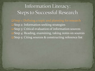  Step 1: Defining a topic and planning for research
 Step 2: Information seeking strategies
 Step 3: Critical evaluation of information sources
 Step 4: Reading, examining, taking notes on sources
 Step 5: Citing sources & constructing reference list
 