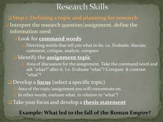  Step 1: Defining a topic and planning for research
 Interpret the research question/assignment, define the
  information need
    Look for command words
        Directing words that tell you what to do. i.e. Evaluate, discuss,
          comment, critique, analyze, compare
    Identify the assignment topic
       Area of discussion for the assignment. Take the command word and
        ask “what?” after it. I.e. Evaluate “what”? Compare & contrast
        “what”?
  Develop a focus (select a specific topic)
    Area of the topic/assignment you will concentrate on.
    In other words, evaluate what, in relation to “what”?
  Take your focus and develop a thesis statement

      Example: What led to the fall of the Roman Empire?
 