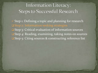  Step 1: Defining a topic and planning for research
 Step 2: Information seeking strategies
 Step 3: Critical evaluation of information sources
 Step 4: Reading, examining, taking notes on sources
 Step 5: Citing sources & constructing reference list
 