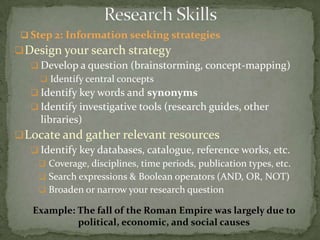  Step 2: Information seeking strategies
 Design your search strategy
    Develop a question (brainstorming, concept-mapping)
      Identify central concepts
    Identify key words and synonyms
    Identify investigative tools (research guides, other
     libraries)
 Locate and gather relevant resources
    Identify key databases, catalogue, reference works, etc.
      Coverage, disciplines, time periods, publication types, etc.
      Search expressions & Boolean operators (AND, OR, NOT)
      Broaden or narrow your research question

    Example: The fall of the Roman Empire was largely due to
             political, economic, and social causes
 