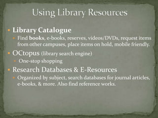  Library Catalogue
  Find books, e-books, reserves, videos/DVDs, request items
   from other campuses, place items on hold, mobile friendly.
 OCtopus (library search engine)
   One-stop shopping

 Research Databases & E-Resources
  Organized by subject, search databases for journal articles,
   e-books, & more. Also find reference works.
 