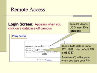 Remote Access Login Screen :   Appears when you click on a database off campus Jane Student’s UCOnnect ID is  jstudent Jane’s birth date is June 17 th , 1987.  Her default PIN is  061787 . Asterisks (*) will appear when you type your PIN 
