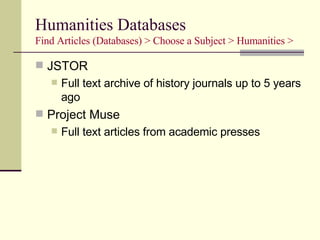Humanities Databases Find Articles (Databases) > Choose a Subject > Humanities > JSTOR Full text archive of history journals up to 5 years ago Project Muse Full text articles from academic presses 