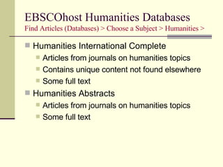 EBSCOhost Humanities Databases Find Articles (Databases) > Choose a Subject > Humanities > Humanities International Complete Articles from journals on humanities topics Contains unique content not found elsewhere Some full text Humanities Abstracts Articles from journals on humanities topics Some full text 