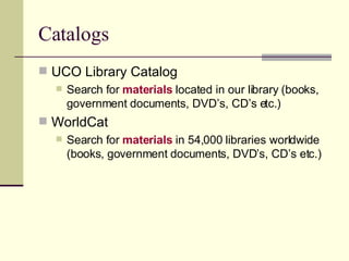Catalogs UCO Library Catalog   Search for  materials  located in our library (books, government documents, DVD’s, CD’s etc.) WorldCat Search for  materials  in 54,000 libraries worldwide (books, government documents, DVD’s, CD’s etc.) 