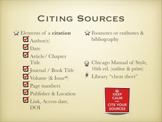 Citing Sources
Elements of a citation
Author(s)
Date
Article/ Chapter
Title
Journal / Book Title
Volume (& Issue*)
Page numbers
Publisher & Location
Link, Access date,
DOI
Footnotes or endnotes &
bibliography


Chicago Manual of Style,
16th ed. (online & print)
Library “cheat sheet”
 