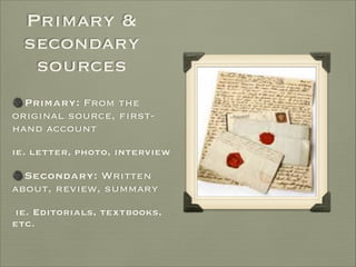 Primary &
secondary
sources
Primary: From the
original source, first-
hand account

ie. letter, photo, interview

Secondary: Written
about, review, summary

ie. Editorials, textbooks,
etc.
 