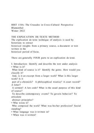 HIST 118A: The Crusades in Cross-Cultural Perspective
Blumenthal
Winter 2022
THE EXPLICATION DE TEXTE METHOD
The explication de texte technique of analysis is used by
historians to extract
historical insights from a primary source, a document or text
written in the
historical period of focus.
There are generally FOUR parts to an explication de texte.
I. Introduction: Identify and describe the text under analysis
• What is it?
What kind of source is it? Identify the genre. How would you
classify it?
And, is it an excerpt from a larger work? What is this larger
work? Is it
part of a chronicle? A philosophical treatise? A court record?
A letter?
A sermon? A law code? What is the usual purpose of this kind
of source?
To describe contemporary events? To govern behavior? To
articulate
abstract principles?
• Who wrote it?
Who composed the work? What was his/her profession? Social
standing?
• What language was it written in?
• When was it written?
 