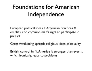 Foundations for American
Independence
• European political ideas + American practices =
emphasis on common man’s right to participate in
politics
• Great Awakening spreads religious ideas of equality
• British control in N.America is stronger than ever…
which ironically, leads to problems
 