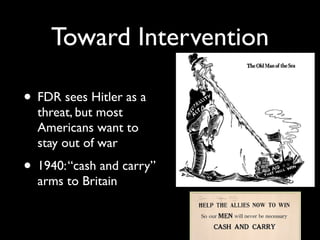 Toward Intervention
• FDR sees Hitler as a
threat, but most
Americans want to
stay out of war
• 1940:“cash and carry”
arms to Britain
 