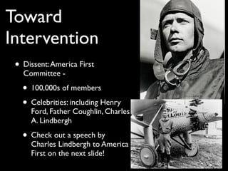 Toward
Intervention
• Dissent:America First
Committee -
• 100,000s of members
• Celebrities: including Henry
Ford, Father Coughlin, Charles
A. Lindbergh
• Check out a speech by
Charles Lindbergh to America
First on the next slide!
 