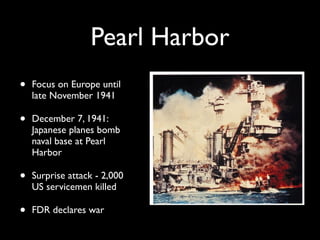 Pearl Harbor
• Focus on Europe until
late November 1941
• December 7, 1941:
Japanese planes bomb
naval base at Pearl
Harbor
• Surprise attack - 2,000
US servicemen killed
• FDR declares war
 