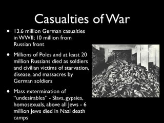Casualties of War
• 13.6 million German casualties
in WWII; 10 million from
Russian front
• Millions of Poles and at least 20
million Russians died as soldiers
and civilian victims of starvation,
disease, and massacres by
German soldiers
• Mass extermination of
“undesirables” - Slavs, gypsies,
homosexuals, above all Jews - 6
million Jews died in Nazi death
camps
 