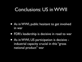 Conclusions: US in WWII
• As in WWI, public hesitant to get involved
in war
• FDR’s leadership is decisive in road to war
• As in WWI, US participation is decisive -
industrial capacity crucial in this “gross
national product” war
 