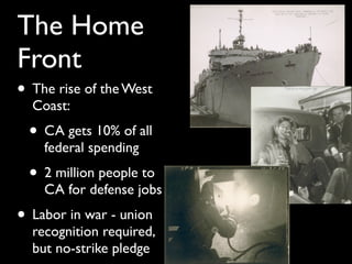 The Home
Front
• The rise of the West
Coast:
• CA gets 10% of all
federal spending
• 2 million people to
CA for defense jobs
• Labor in war - union
recognition required,
but no-strike pledge
 