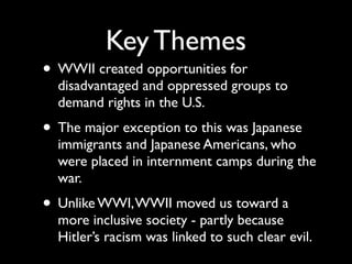 Key Themes
• WWII created opportunities for
disadvantaged and oppressed groups to
demand rights in the U.S.
• The major exception to this was Japanese
immigrants and Japanese Americans, who
were placed in internment camps during the
war.
• Unlike WWI,WWII moved us toward a
more inclusive society - partly because
Hitler’s racism was linked to such clear evil.
 