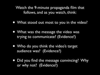 • What stood out most to you in the video?
• What was the message the video was
trying to communicate? (Evidence?)
• Who do you think the video’s target
audience was? (Evidence?)
• Did you ﬁnd the message convincing? Why
or why not? (Evidence?)
Watch the 9-minute propaganda ﬁlm that
follows, and as you watch, think:
 