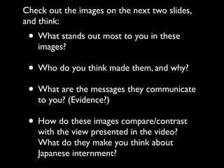 • What stands out most to you in these
images?
• Who do you think made them, and why?
• What are the messages they communicate
to you? (Evidence?)
• How do these images compare/contrast
with the view presented in the video?
What do they make you think about
Japanese internment?
Check out the images on the next two slides,
and think:
 