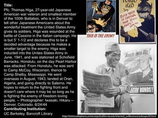 Title:
Pfc. Thomas Higa, 27-year-old Japanese
American war veteran and smallest member
of the 100th Battalion, who is in Denver to
tell other Japanese Americans about the
wonderful treatment the United States Army
gives its soldiers. Higa was wounded at the
battle of Cassino in the Italian campaign. He
is but 5' 1-1/2 and declares this to be a
decided advantage because he makes a
smaller target to the enemy. Higa was
inducted into the Unites States Army in
June, 1941, and was stationed at Schofield
Barracks, Honolulu, on the day Pearl Harbor
was attacked. From Honolulu, he was sent
to Camp McCoy, Wisconsin, thence to
Camp Shelby, Mississippi. He went
overseas in August, 1943, landed at Oran,
Algeria, and going directly to Salerno. He
hopes to return to the fighting front and
doesn't care where it may be so long as he
is fighting the enemy of freedom loving
people. -- Photographer: Iwasaki, Hikaru --
Denver, Colorado. 6/24/44
Contributing Institution:
UC Berkeley, Bancroft Library
http://www.calisphere.universityofcalifornia.edu/themed_collections/subtopic5f.html
 