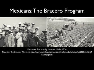 Mexicans:The Bracero Program
Photos of Braceros by Leonard Nadel, 1956
Courtesy Smithsonian Magazine: http://www.smithsonianmag.com/multimedia/photos/59660532.html?
c=y&page=6
 
