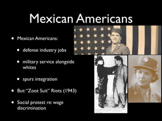 Mexican Americans
• Mexican Americans:
• defense industry jobs
• military service alongside
whites
• spurs integration
• But:“Zoot Suit” Riots (1943)
• Social protest re: wage
discrimination
 