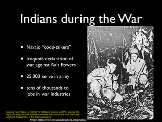 Indians during the War
Image: http://www.navajocodetalkers.org/photos/
Corporal Henry Bake, Jr. (left) of Ft. Defiance, Arizona and Pfc. George Kirk
(right) of Leupp, Arizona operate a portable radio unit on the front line in the
jungles of Bougainville, in the Solomon Islands
• Navajo “code-talkers”
• Iroquois declaration of
war against Axis Powers
• 25,000 serve in army
• tens of thousands to
jobs in war industries
 