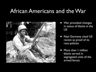 African Americans and the War
• War provoked changes
in status of blacks in the
US
• Nazi Germany cited US
racism as proof of its
race policies
• More than 1 million
blacks served in
segregated units of the
armed forces
 