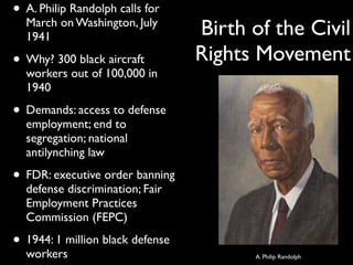 • A. Philip Randolph calls for
March on Washington, July
1941
• Why? 300 black aircraft
workers out of 100,000 in
1940
• Demands: access to defense
employment; end to
segregation; national
antilynching law
• FDR: executive order banning
defense discrimination; Fair
Employment Practices
Commission (FEPC)
• 1944: 1 million black defense
workers
Birth of the Civil
Rights Movement
A. Philip Randolph
 