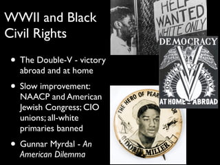 WWII and Black
Civil Rights
• The Double-V - victory
abroad and at home
• Slow improvement:
NAACP and American
Jewish Congress; CIO
unions; all-white
primaries banned
• Gunnar Myrdal - An
American Dilemma
 