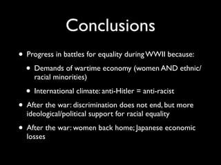Conclusions
• Progress in battles for equality during WWII because:
• Demands of wartime economy (women AND ethnic/
racial minorities)
• International climate: anti-Hitler = anti-racist
• After the war: discrimination does not end, but more
ideological/political support for racial equality
• After the war: women back home; Japanese economic
losses
 