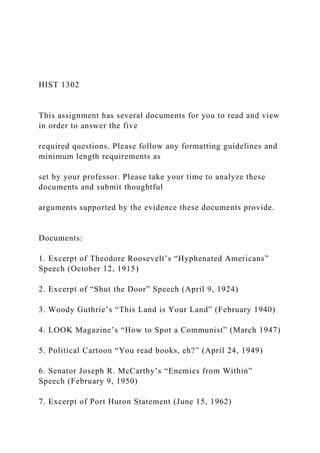 HIST 1302
This assignment has several documents for you to read and view
in order to answer the five
required questions. Please follow any formatting guidelines and
minimum length requirements as
set by your professor. Please take your time to analyze these
documents and submit thoughtful
arguments supported by the evidence these documents provide.
Documents:
1. Excerpt of Theodore Roosevelt’s “Hyphenated Americans”
Speech (October 12, 1915)
2. Excerpt of “Shut the Door” Speech (April 9, 1924)
3. Woody Guthrie’s “This Land is Your Land” (February 1940)
4. LOOK Magazine’s “How to Spot a Communist” (March 1947)
5. Political Cartoon “You read books, eh?” (April 24, 1949)
6. Senator Joseph R. McCarthy’s “Enemies from Within”
Speech (February 9, 1950)
7. Excerpt of Port Huron Statement (June 15, 1962)
 