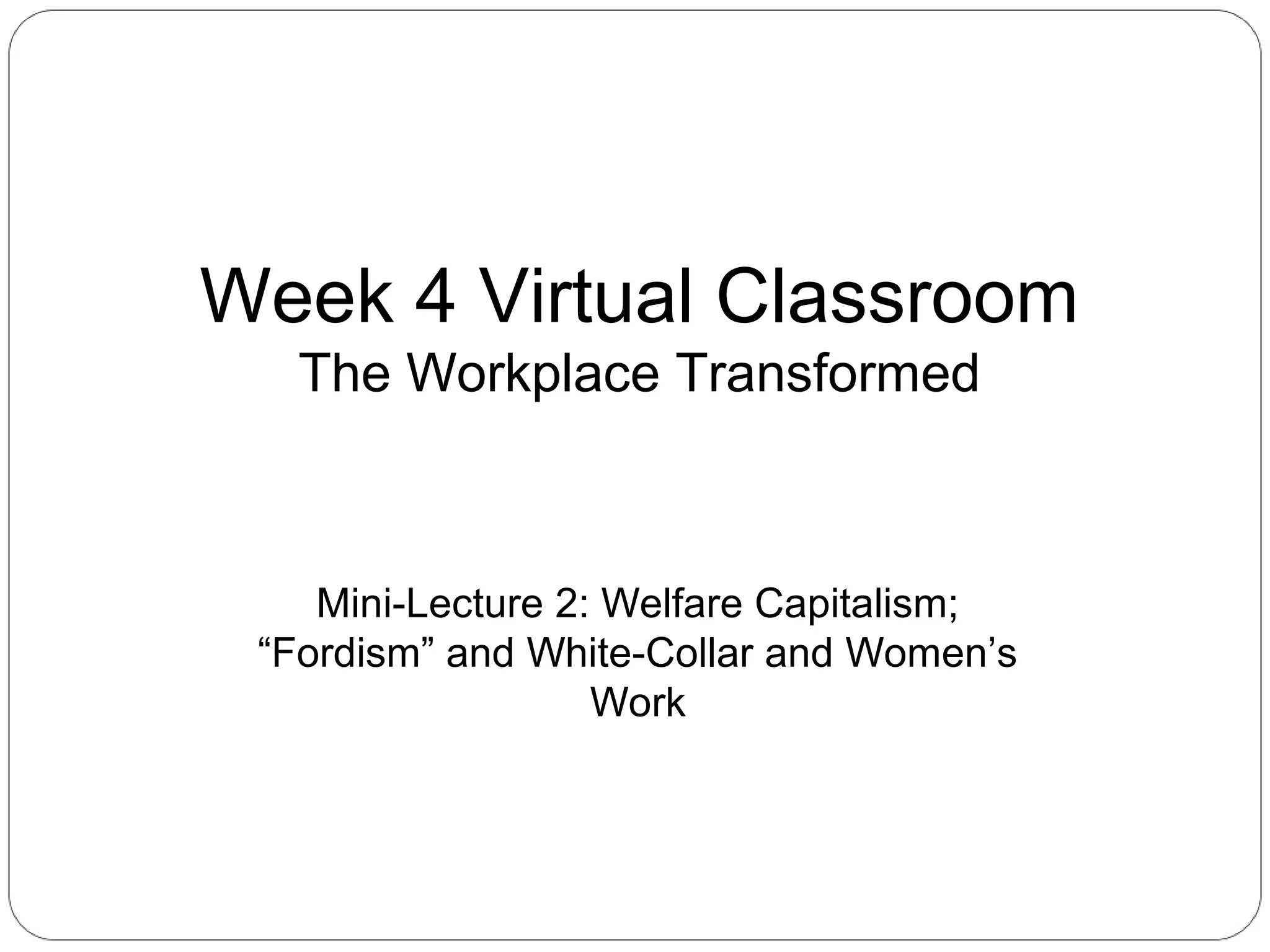 Week 4 Virtual Classroom
The Workplace Transformed

Mini-Lecture 2: Welfare Capitalism;
“Fordism” and White-Collar and Women’s
Work

 