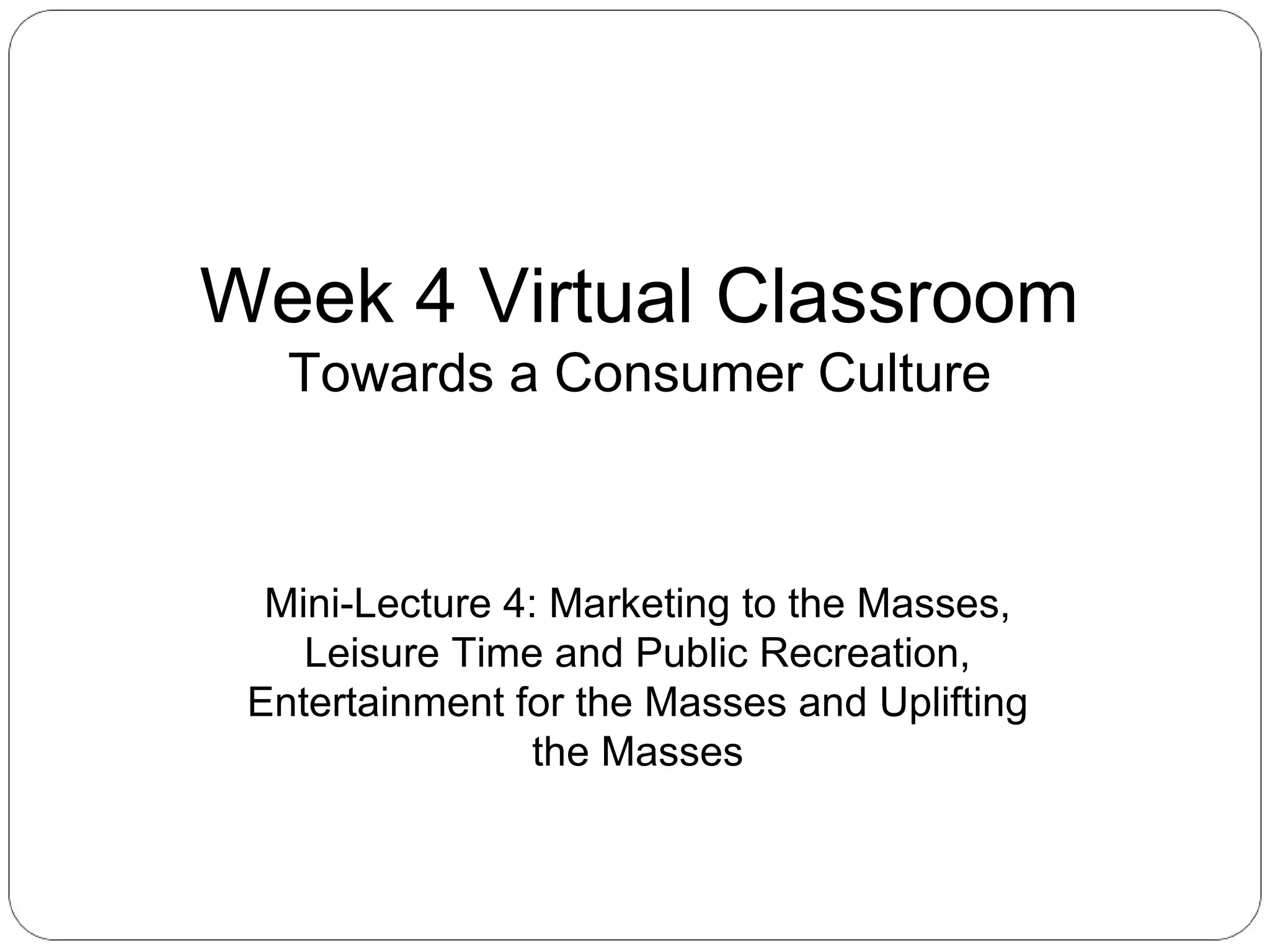 Week 4 Virtual Classroom
Towards a Consumer Culture

Mini-Lecture 4: Marketing to the Masses,
Leisure Time and Public Recreation,
Entertainment for the Masses and Uplifting
the Masses

 