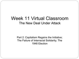 Week 11 Virtual Classroom
The New Deal Under Attack

Part 2: Capitalism Regains the Initiative;
The Failure of Interracial Solidarity; The
1948 Election

 