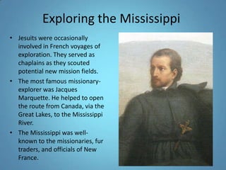 Exploring the MississippiJesuits were occasionally involved in French voyages of exploration. They served as chaplains as they scouted potential new mission fields. The most famous missionary-explorer was Jacques Marquette. He helped to open the route from Canada, via the Great Lakes, to the Mississippi River. The Mississippi was well-known to the missionaries, fur traders, and officials of New France. 