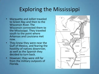 Exploring the MississippiMarquette and Jolliet traveled to Green Bay and then to the Wisconsin River. The Wisconsin connected them to the Mississippi. They traveled south to the point where Arkansas and Louisiana met now. They knew they were near the Gulf of Mexico, and fearing the hostility of natives downriver, as well as the Spanish they decided to turn back.However; they were still far from the military outposts of Florida. 