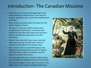 Introduction- The Canadian MissionsThere were two unsuccessful beginnings to the Jesuit enterprise in New France. There was the Acadian expedition and a short-lived establishment at Quebec.Most missionary priests were recruited from the Jesuit colleges of France. The idea of  servicing in North America was unappealing to most Jesuits. A minority were inspired by what they had heard and read about America and became desperate to sacrifice themselves. Most of those who left France never returned, either because they finished their careers in Canada or were killed in the Iroquois wars. Some Jesuits tried to convert Montagnais and Algonquin who frequented the posts at Quebec and Three Rivers. Others traveled far into the interior to convert the Hurons. For many years, the Jesuit mission to New France was troubled with disappointment and frustration. The missions began to show signs of success in the 1640s, when more natives accepted Catholicism. 